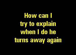 How can I
try to explain

when I do he
turns away again