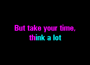 But take your time,

think a lot