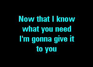 Now that I know
what you need

I'm gonna give it
to you