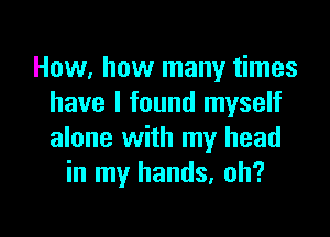 How, how many times
have I found myself

alone with my head
in my hands, oh?