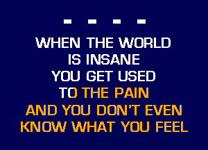 WHEN THE WORLD
IS INSANE
YOU GET USED
TO THE PAIN
AND YOU DON'T EVEN
KNOW WHAT YOU FEEL