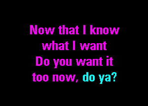 Now that I know
what I want

Do you want it
too now, do ya?