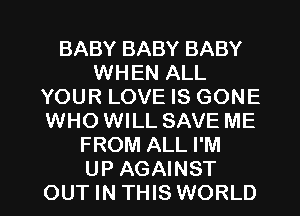 BABY BABY BABY
WHEN ALL
YOUR LOVE IS GONE
WHO WILL SAVE ME
FROM ALL I'M

UP AGAINST
OUT IN THIS WORLD l