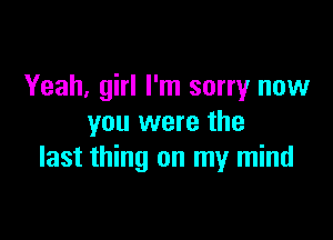 Yeah, girl I'm sorry now

you were the
last thing on my mind