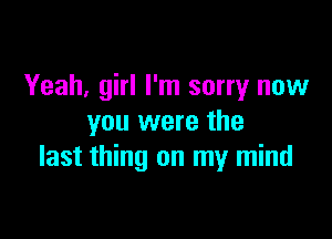 Yeah, girl I'm sorry now

you were the
last thing on my mind