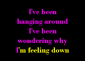 I've been
hanging around

I've been

wondering why

I'm feeling down I