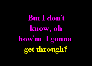 But I don't
know, oh

how'm I gonna

get through?