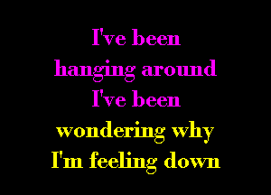 I've been
hanging around

I've been

wondering why

I'm feeling down I