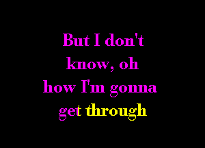 But I don't
know, oh

how I'm gonna

get through