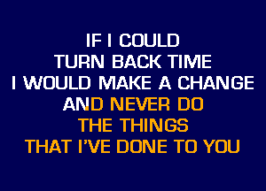 IF I COULD
TURN BACK TIME
I WOULD MAKE A CHANGE
AND NEVER DO
THE THINGS
THAT I'VE DONE TO YOU