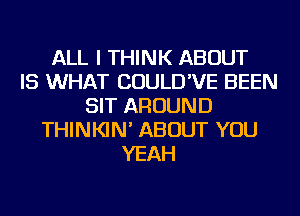 ALL I THINK ABOUT
IS WHAT COULD'VE BEEN
SIT AROUND
THINKIN' ABOUT YOU
YEAH