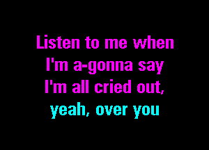 Listen to me when
I'm a-gonna say

I'm all cried out.
yeah, over you