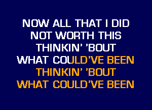 NOW ALL THAT I DID
NOT WORTH THIS
THINKIN' 'BOUT
WHAT COULD'VE BEEN
THINKIN' 'BOUT
WHAT COULD'VE BEEN