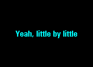 Yeah, little by little