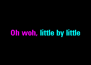 0h woh, little by little