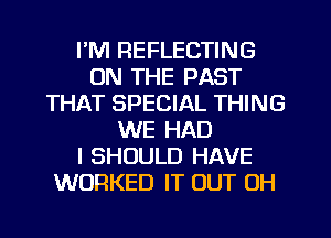 I'M REFLECTING
ON THE PAST
THAT SPECIAL THING
WE HAD
I SHOULD HAVE
WORKED IT OUT 0H