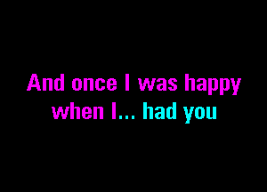 And once I was happyr

when I... had you