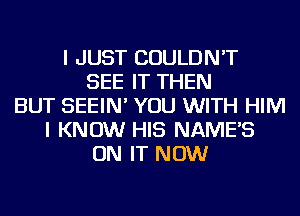 I JUST COULDN'T
SEE IT THEN
BUT SEEIN' YOU WITH HIM
I KNOW HIS NAME'S
ON IT NOW