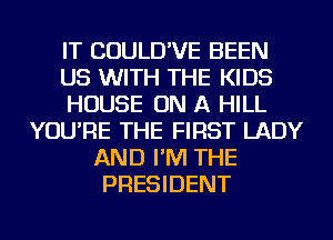 IT COULD'VE BEEN
US WITH THE KIDS
HOUSE ON A HILL
YOU'RE THE FIRST LADY
AND I'M THE
PRESIDENT