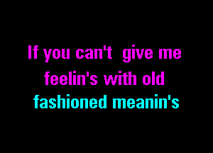 If you can't give me

feelin's with old
fashioned meanin's