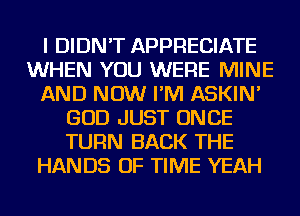 I DIDN'T APPRECIATE
WHEN YOU WERE MINE
AND NOW I'M ASKIN'
GOD JUST ONCE
TURN BACK THE
HANDS OF TIME YEAH