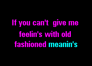 If you can't give me

feelin's with old
fashioned meanin's