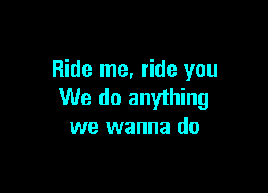 Ride me, ride you

We do anything
we wanna do