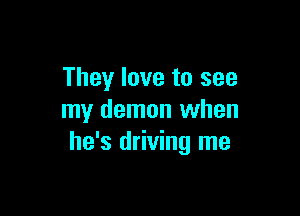 They love to see

my demon when
he's driving me