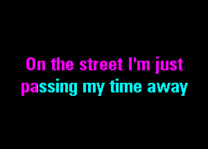 0n the street I'm iust

passing my time away