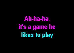 Ah-ha-ha,

it's a game he
likes to play