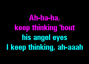 Ah-ha-ha.
keep thinking 'bout

his angel eyes
I keep thinking, ah-aaah