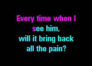 Every time when I
see him,

will it bring back
all the pain?