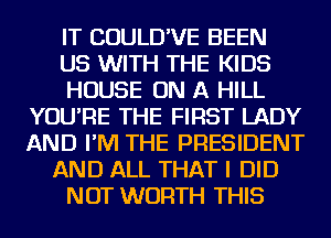 IT COULD'VE BEEN
US WITH THE KIDS
HOUSE ON A HILL
YOU'RE THE FIRST LADY
AND I'M THE PRESIDENT
AND ALL THAT I DID
NOT WORTH THIS