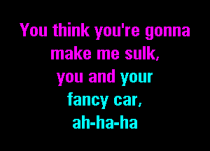 You think you're gonna
make me sulk,

you and your

fancy car.
ah-ha-ha