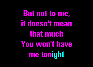 But not to me.
it doesn't mean

that much
You won't have
me tonight
