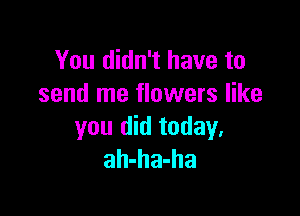 You didn't have to
send me flowers like

you did today,
ah-ha-ha