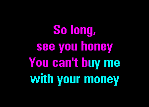 So long,
see you honey

You can't buy me
with your money