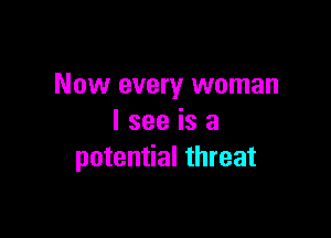 Now every woman

I see is a
potential threat