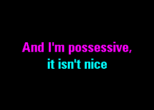 And I'm possessive,

it isn't nice