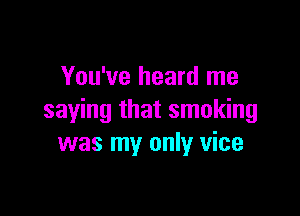 You've heard me

saying that smoking
was my only vice