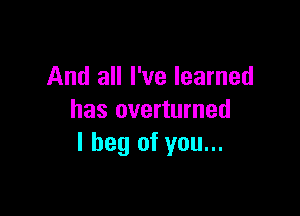 And all I've learned

has overturned
I beg of you...