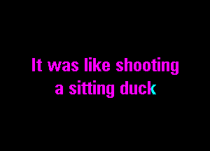 It was like shooting

a sitting duck