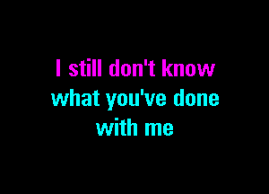 I still don't know

what you've done
with me