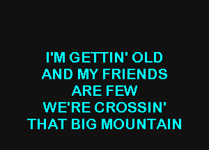 I'M GETI'IN' OLD
AND MY FRIENDS

ARE FEW
WE'RE CROSSIN'
THAT BIG MOUNTAIN