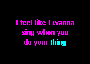 I feel like I wanna

sing when you
do your thing