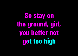 So stay on
the ground. girl.

you better not
get too high