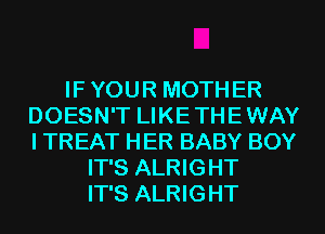 IF YOUR MOTHER
DOESN'T LIKE THE WAY
I TREAT HER BABY BOY

IT'S ALRIGHT
IT'S ALRIGHT