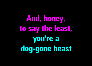 And, honey.
to say the least.

you're a
dog-gone beast
