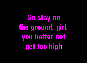 So stay on
the ground. girl.

you better not
get too high