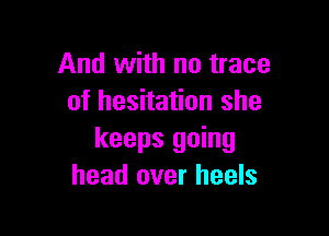 And with no trace
of hesitation she

keeps going
head over heels